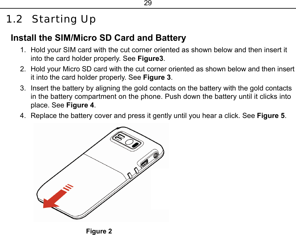 29 1.2 Starting Up Install the SIM/Micro SD Card and Battery 1.  Hold your SIM card with the cut corner oriented as shown below and then insert it into the card holder properly. See Figure3. 2.  Hold your Micro SD card with the cut corner oriented as shown below and then insert it into the card holder properly. See Figure 3. 3.  Insert the battery by aligning the gold contacts on the battery with the gold contacts in the battery compartment on the phone. Push down the battery until it clicks into place. See Figure 4. 4.  Replace the battery cover and press it gently until you hear a click. See Figure 5.  Figure 2 