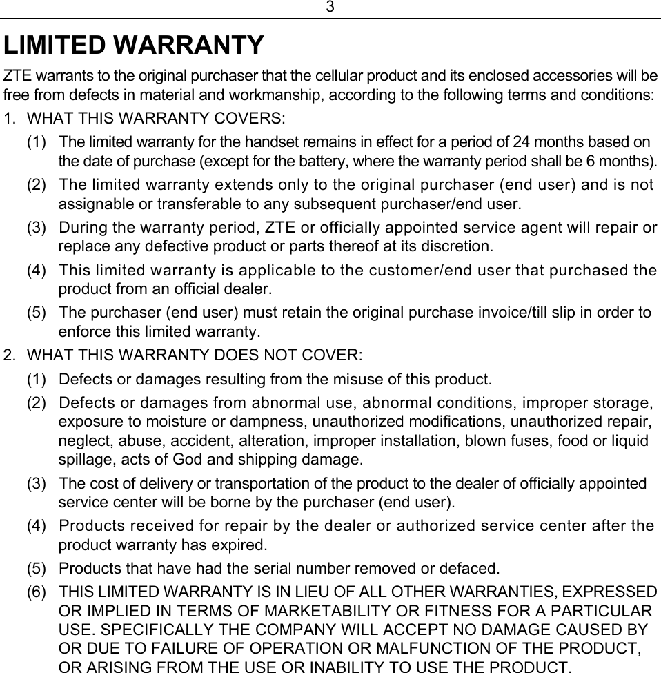 3 LIMITED WARRANTY ZTE warrants to the original purchaser that the cellular product and its enclosed accessories will be free from defects in material and workmanship, according to the following terms and conditions: 1.  WHAT THIS WARRANTY COVERS: (1)  The limited warranty for the handset remains in effect for a period of 24 months based on the date of purchase (except for the battery, where the warranty period shall be 6 months). (2)  The limited warranty extends only to the original purchaser (end user) and is not assignable or transferable to any subsequent purchaser/end user. (3)  During the warranty period, ZTE or officially appointed service agent will repair or replace any defective product or parts thereof at its discretion. (4)  This limited warranty is applicable to the customer/end user that purchased the product from an official dealer. (5)  The purchaser (end user) must retain the original purchase invoice/till slip in order to enforce this limited warranty. 2.  WHAT THIS WARRANTY DOES NOT COVER: (1)  Defects or damages resulting from the misuse of this product. (2)  Defects or damages from abnormal use, abnormal conditions, improper storage, exposure to moisture or dampness, unauthorized modifications, unauthorized repair, neglect, abuse, accident, alteration, improper installation, blown fuses, food or liquid spillage, acts of God and shipping damage. (3)  The cost of delivery or transportation of the product to the dealer of officially appointed service center will be borne by the purchaser (end user). (4)  Products received for repair by the dealer or authorized service center after the product warranty has expired. (5)  Products that have had the serial number removed or defaced. (6)  THIS LIMITED WARRANTY IS IN LIEU OF ALL OTHER WARRANTIES, EXPRESSED OR IMPLIED IN TERMS OF MARKETABILITY OR FITNESS FOR A PARTICULAR USE. SPECIFICALLY THE COMPANY WILL ACCEPT NO DAMAGE CAUSED BY OR DUE TO FAILURE OF OPERATION OR MALFUNCTION OF THE PRODUCT, OR ARISING FROM THE USE OR INABILITY TO USE THE PRODUCT. 
