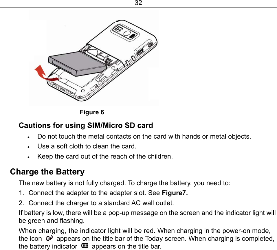 32                        Figure 6 Cautions for using SIM/Micro SD card • Do not touch the metal contacts on the card with hands or metal objects.   • Use a soft cloth to clean the card. • Keep the card out of the reach of the children. Charge the Battery The new battery is not fully charged. To charge the battery, you need to: 1.  Connect the adapter to the adapter slot. See Figure7. 2.  Connect the charger to a standard AC wall outlet. If battery is low, there will be a pop-up message on the screen and the indicator light will be green and flashing. When charging, the indicator light will be red. When charging in the power-on mode, the icon    appears on the title bar of the Today screen. When charging is completed, the battery indicator    appears on the title bar. 