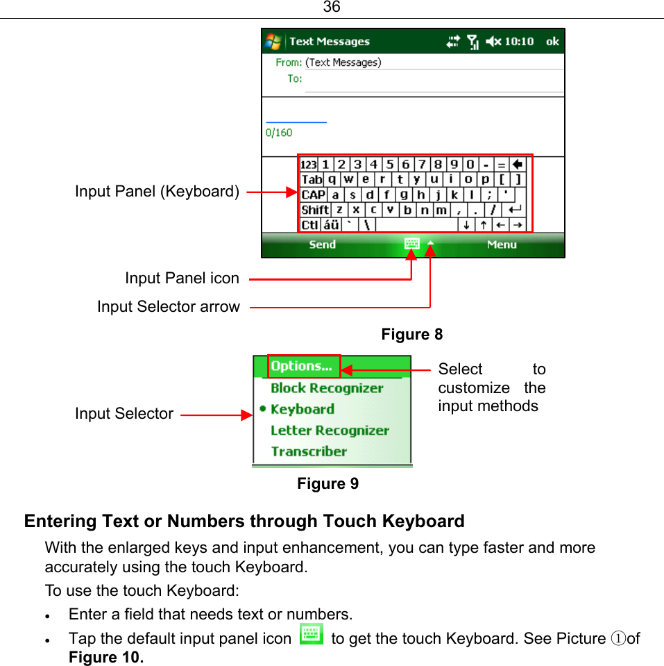 36             Figure 8      Figure 9 Entering Text or Numbers through Touch Keyboard With the enlarged keys and input enhancement, you can type faster and more accurately using the touch Keyboard. To use the touch Keyboard: • Enter a field that needs text or numbers. • Tap the default input panel icon    to get the touch Keyboard. See Picture ①of Figure 10. Input Panel icon Input Panel (Keyboard) Input Selector arrow Input SelectorSelect to customize the input methods 