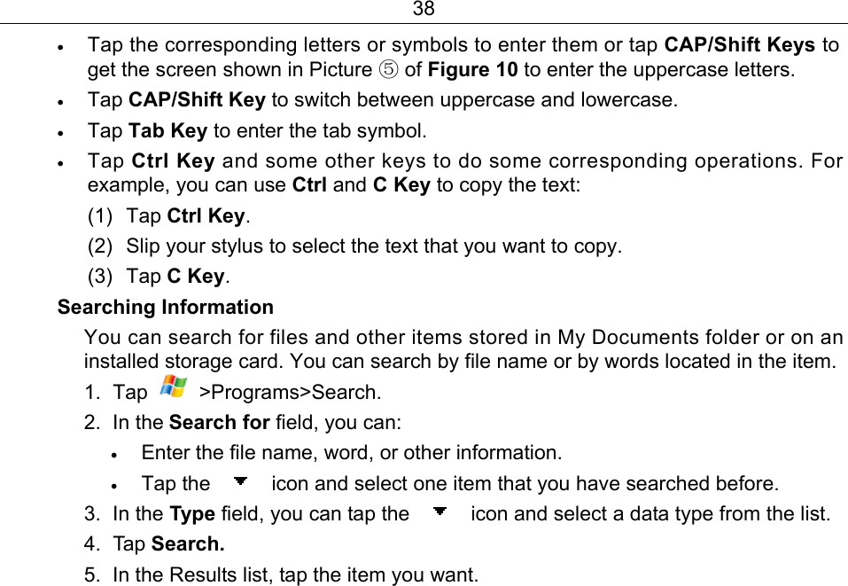 38 • Tap the corresponding letters or symbols to enter them or tap CAP/Shift Keys to get the screen shown in Picture ⑤ of Figure 10 to enter the uppercase letters. • Tap CAP/Shift Key to switch between uppercase and lowercase. • Tap Tab Key to enter the tab symbol. • Tap Ctrl Key and some other keys to do some corresponding operations. For example, you can use Ctrl and C Key to copy the text:   (1) Tap Ctrl Key.  (2)  Slip your stylus to select the text that you want to copy. (3) Tap C Key. Searching Information You can search for files and other items stored in My Documents folder or on an installed storage card. You can search by file name or by words located in the item. 1. Tap   &gt;Programs&gt;Search. 2. In the Search for field, you can:   • Enter the file name, word, or other information. • Tap the    icon and select one item that you have searched before. 3. In the Type field, you can tap the    icon and select a data type from the list. 4. Tap Search. 5.  In the Results list, tap the item you want. 