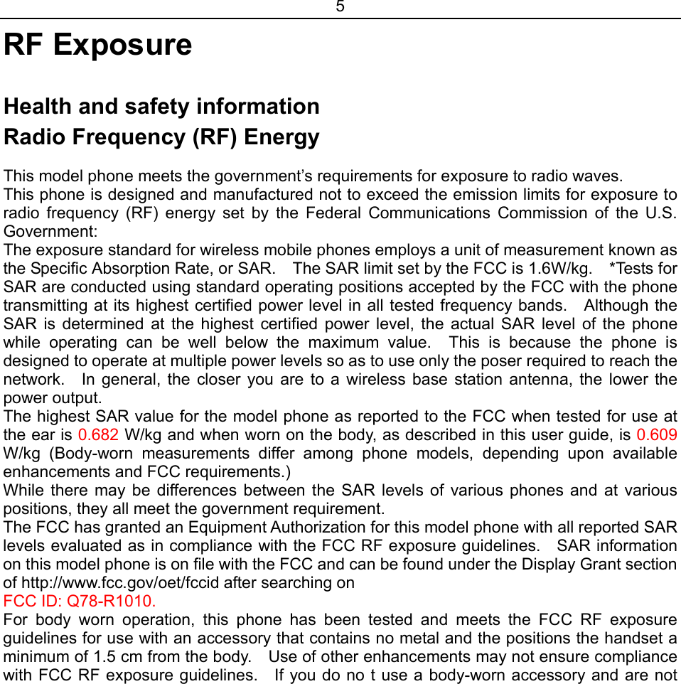 5 RF Exposure  Health and safety information Radio Frequency (RF) Energy  This model phone meets the government’s requirements for exposure to radio waves. This phone is designed and manufactured not to exceed the emission limits for exposure to radio frequency (RF) energy set by the Federal Communications Commission of the U.S. Government: The exposure standard for wireless mobile phones employs a unit of measurement known as the Specific Absorption Rate, or SAR.    The SAR limit set by the FCC is 1.6W/kg.    *Tests for SAR are conducted using standard operating positions accepted by the FCC with the phone transmitting at its highest certified power level in all tested frequency bands.    Although the SAR is determined at the highest certified power level, the actual SAR level of the phone while operating can be well below the maximum value.  This is because the phone is designed to operate at multiple power levels so as to use only the poser required to reach the network.   In general, the closer you are to a wireless base station antenna, the lower the power output. The highest SAR value for the model phone as reported to the FCC when tested for use at the ear is 0.682 W/kg and when worn on the body, as described in this user guide, is 0.609 W/kg (Body-worn measurements differ among phone models, depending upon available enhancements and FCC requirements.) While there may be differences between the SAR levels of various phones and at various positions, they all meet the government requirement. The FCC has granted an Equipment Authorization for this model phone with all reported SAR levels evaluated as in compliance with the FCC RF exposure guidelines.    SAR information on this model phone is on file with the FCC and can be found under the Display Grant section of http://www.fcc.gov/oet/fccid after searching on   FCC ID: Q78-R1010. For body worn operation, this phone has been tested and meets the FCC RF exposure guidelines for use with an accessory that contains no metal and the positions the handset a minimum of 1.5 cm from the body.    Use of other enhancements may not ensure compliance with FCC RF exposure guidelines.    If you do no t use a body-worn accessory and are not 