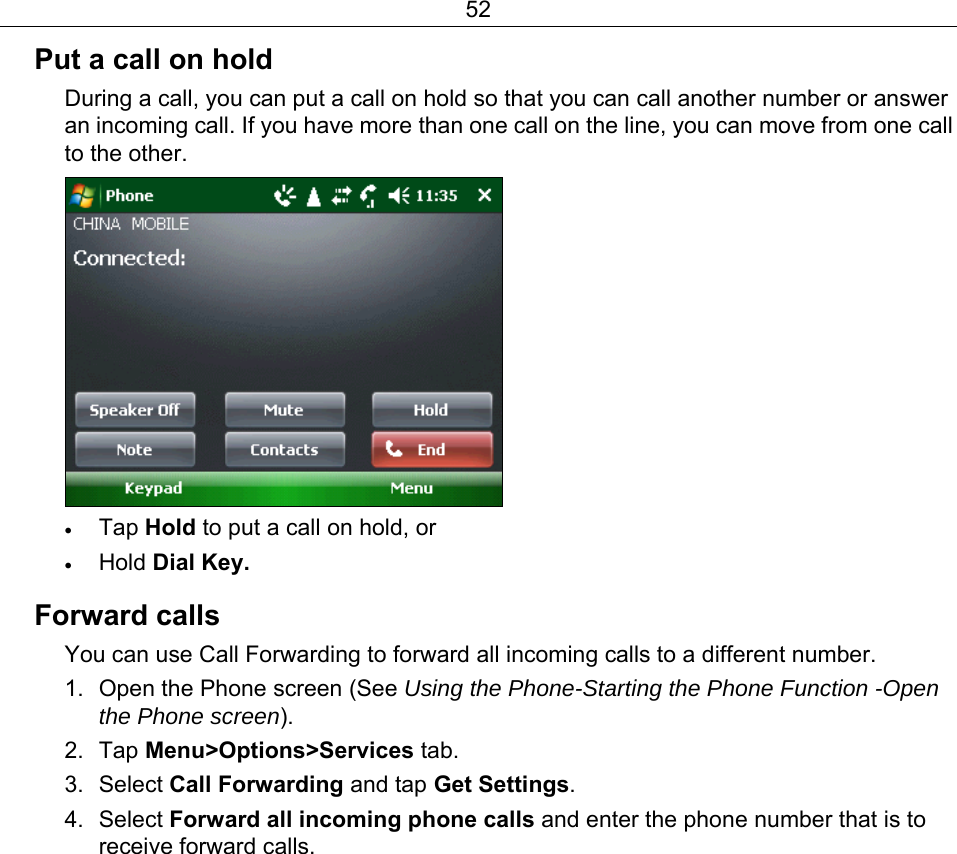 52 Put a call on hold During a call, you can put a call on hold so that you can call another number or answer an incoming call. If you have more than one call on the line, you can move from one call to the other.  • Tap Hold to put a call on hold, or • Hold Dial Key.   Forward calls You can use Call Forwarding to forward all incoming calls to a different number. 1.  Open the Phone screen (See Using the Phone-Starting the Phone Function -Open the Phone screen). 2. Tap Menu&gt;Options&gt;Services tab. 3. Select Call Forwarding and tap Get Settings. 4. Select Forward all incoming phone calls and enter the phone number that is to receive forward calls. 