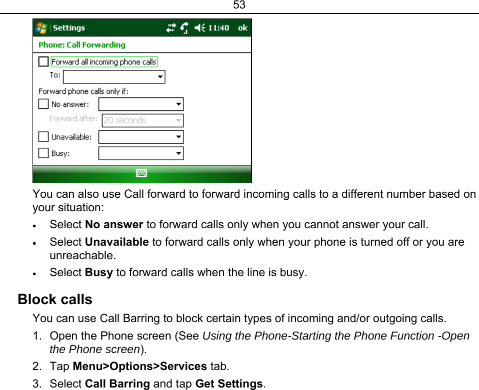 53  You can also use Call forward to forward incoming calls to a different number based on your situation: • Select No answer to forward calls only when you cannot answer your call. • Select Unavailable to forward calls only when your phone is turned off or you are unreachable. • Select Busy to forward calls when the line is busy. Block calls You can use Call Barring to block certain types of incoming and/or outgoing calls. 1.  Open the Phone screen (See Using the Phone-Starting the Phone Function -Open the Phone screen). 2. Tap Menu&gt;Options&gt;Services tab. 3. Select Call Barring and tap Get Settings. 