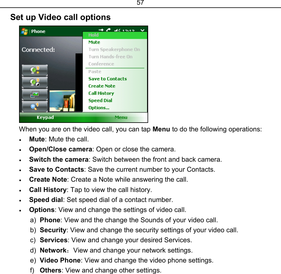 57 Set up Video call options  When you are on the video call, you can tap Menu to do the following operations: • Mute: Mute the call. • Open/Close camera: Open or close the camera. • Switch the camera: Switch between the front and back camera. • Save to Contacts: Save the current number to your Contacts. • Create Note: Create a Note while answering the call. • Call History: Tap to view the call history. • Speed dial: Set speed dial of a contact number.   • Options: View and change the settings of video call. a)  Phone: View and the change the Sounds of your video call. b)  Security: View and change the security settings of your video call. c)  Services: View and change your desired Services. d)  Network：View and change your network settings. e)  Video Phone: View and change the video phone settings.  f)  Others: View and change other settings.  