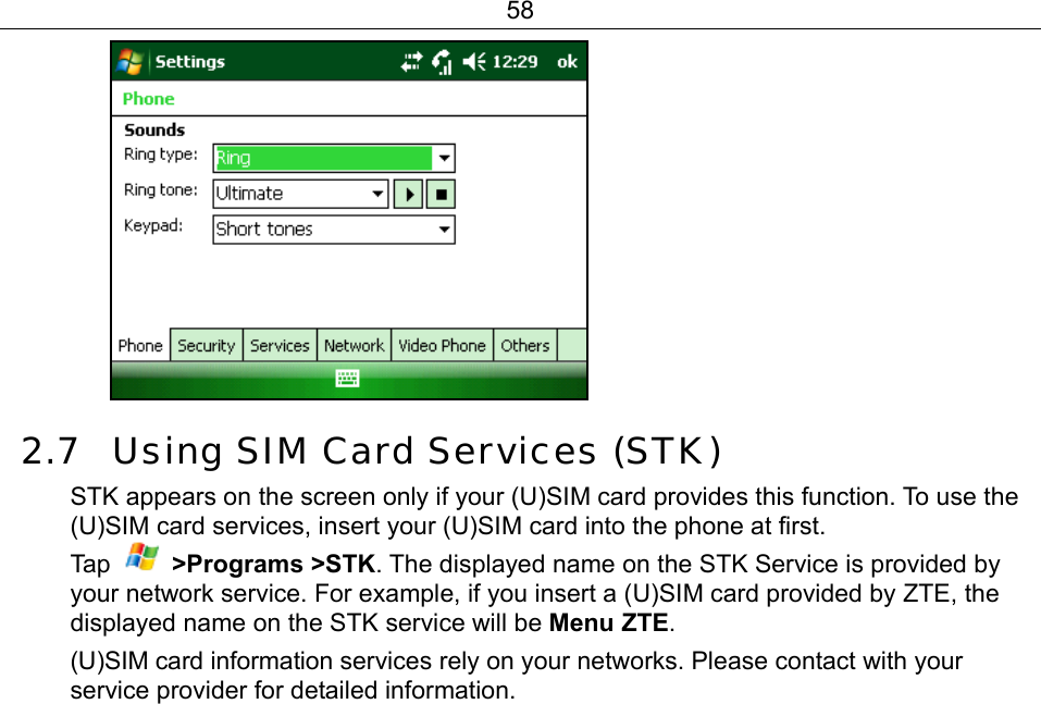 58  2.7 Using SIM Card Services (STK) STK appears on the screen only if your (U)SIM card provides this function. To use the (U)SIM card services, insert your (U)SIM card into the phone at first.   Ta p   &gt;Programs &gt;STK. The displayed name on the STK Service is provided by your network service. For example, if you insert a (U)SIM card provided by ZTE, the displayed name on the STK service will be Menu ZTE.  (U)SIM card information services rely on your networks. Please contact with your service provider for detailed information. 