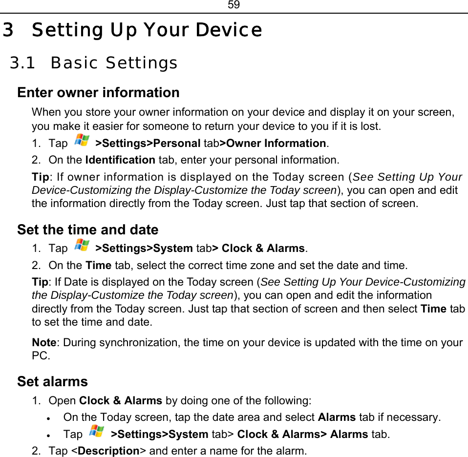 59 3 Setting Up Your Device 3.1 Basic Settings Enter owner information When you store your owner information on your device and display it on your screen, you make it easier for someone to return your device to you if it is lost. 1. Tap   &gt;Settings&gt;Personal tab&gt;Owner Information. 2. On the Identification tab, enter your personal information. Tip: If owner information is displayed on the Today screen (See Setting Up Your Device-Customizing the Display-Customize the Today screen), you can open and edit the information directly from the Today screen. Just tap that section of screen. Set the time and date 1. Tap   &gt;Settings&gt;System tab&gt; Clock &amp; Alarms. 2. On the Time tab, select the correct time zone and set the date and time. Tip: If Date is displayed on the Today screen (See Setting Up Your Device-Customizing the Display-Customize the Today screen), you can open and edit the information directly from the Today screen. Just tap that section of screen and then select Time tab to set the time and date. Note: During synchronization, the time on your device is updated with the time on your PC. Set alarms 1. Open Clock &amp; Alarms by doing one of the following: • On the Today screen, tap the date area and select Alarms tab if necessary. • Tap   &gt;Settings&gt;System tab&gt; Clock &amp; Alarms&gt; Alarms tab. 2. Tap &lt;Description&gt; and enter a name for the alarm. 