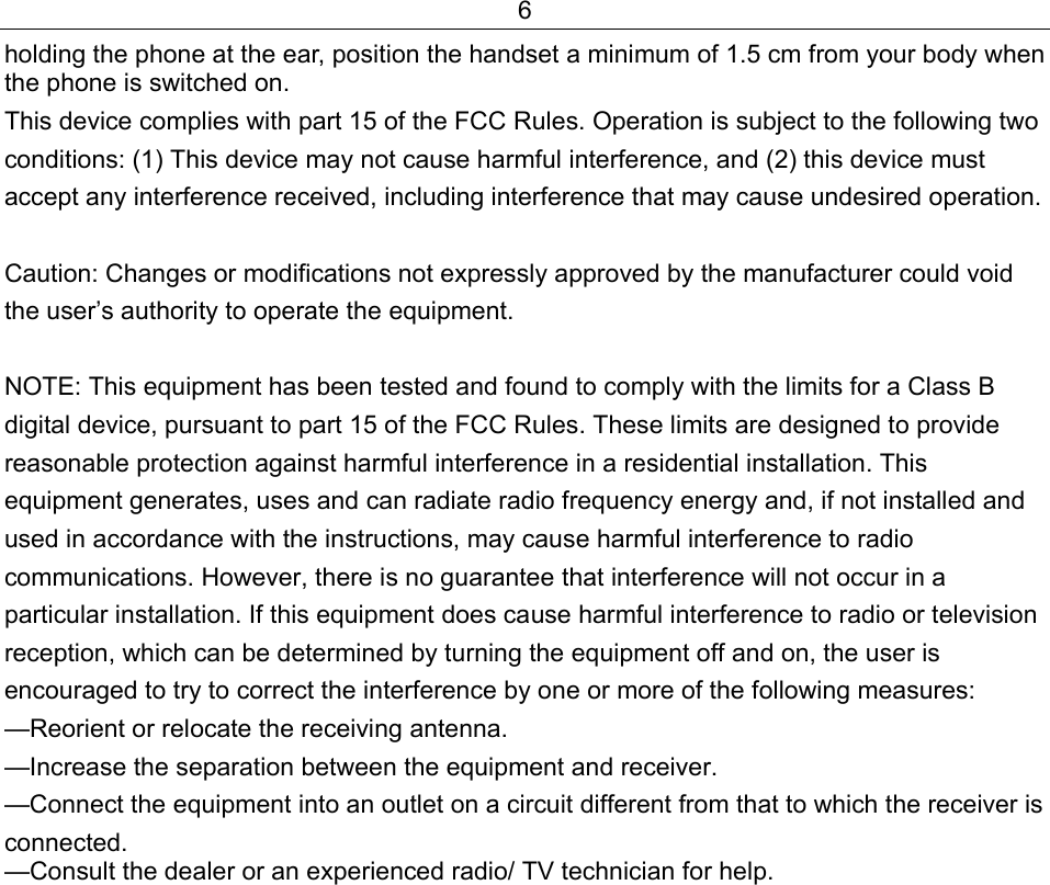 6 holding the phone at the ear, position the handset a minimum of 1.5 cm from your body when the phone is switched on. This device complies with part 15 of the FCC Rules. Operation is subject to the following two conditions: (1) This device may not cause harmful interference, and (2) this device must accept any interference received, including interference that may cause undesired operation.   Caution: Changes or modifications not expressly approved by the manufacturer could void the user’s authority to operate the equipment.   NOTE: This equipment has been tested and found to comply with the limits for a Class B digital device, pursuant to part 15 of the FCC Rules. These limits are designed to provide reasonable protection against harmful interference in a residential installation. This equipment generates, uses and can radiate radio frequency energy and, if not installed and used in accordance with the instructions, may cause harmful interference to radio communications. However, there is no guarantee that interference will not occur in a particular installation. If this equipment does cause harmful interference to radio or television reception, which can be determined by turning the equipment off and on, the user is encouraged to try to correct the interference by one or more of the following measures: —Reorient or relocate the receiving antenna. —Increase the separation between the equipment and receiver. —Connect the equipment into an outlet on a circuit different from that to which the receiver is connected. —Consult the dealer or an experienced radio/ TV technician for help.      
