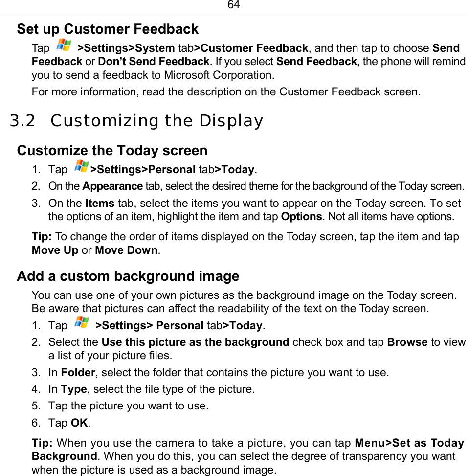 64 Set up Customer Feedback Ta p   &gt;Settings&gt;System tab&gt;Customer Feedback, and then tap to choose Send Feedback or Don’t Send Feedback. If you select Send Feedback, the phone will remind you to send a feedback to Microsoft Corporation. For more information, read the description on the Customer Feedback screen. 3.2 Customizing the Display Customize the Today screen 1. Tap  &gt;Settings&gt;Personal tab&gt;Today. 2. On the Appearance tab, select the desired theme for the background of the Today screen. 3. On the Items tab, select the items you want to appear on the Today screen. To set the options of an item, highlight the item and tap Options. Not all items have options. Tip: To change the order of items displayed on the Today screen, tap the item and tap Move Up or Move Down. Add a custom background image You can use one of your own pictures as the background image on the Today screen. Be aware that pictures can affect the readability of the text on the Today screen. 1. Tap   &gt;Settings&gt; Personal tab&gt;Today. 2. Select the Use this picture as the background check box and tap Browse to view a list of your picture files. 3. In Folder, select the folder that contains the picture you want to use. 4. In Type, select the file type of the picture. 5.  Tap the picture you want to use. 6. Tap OK. Tip: When you use the camera to take a picture, you can tap Menu&gt;Set as Today Background. When you do this, you can select the degree of transparency you want when the picture is used as a background image. 