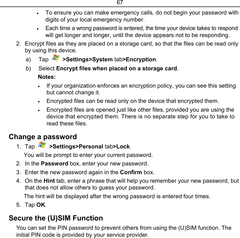 67 • To ensure you can make emergency calls, do not begin your password with digits of your local emergency number. • Each time a wrong password is entered, the time your device takes to respond will get longer and longer, until the device appears not to be responding. 2.  Encrypt files as they are placed on a storage card, so that the files can be read only by using this device. a) Tap   &gt;Settings&gt;System tab&gt;Encryption. b) Select Encrypt files when placed on a storage card. Notes:  • If your organization enforces an encryption policy, you can see this setting but cannot change it. • Encrypted files can be read only on the device that encrypted them. • Encrypted files are opened just like other files, provided you are using the device that encrypted them. There is no separate step for you to take to read these files. Change a password 1. Tap   &gt;Settings&gt;Personal tab&gt;Lock. You will be prompt to enter your current password. 2. In the Password box, enter your new password.   3.  Enter the new password again in the Confirm box. 4. On the Hint tab, enter a phrase that will help you remember your new password, but that does not allow others to guess your password. The hint will be displayed after the wrong password is entered four times. 5. Tap OK. Secure the (U)SIM Function   You can set the PIN password to prevent others from using the (U)SIM function. The initial PIN code is provided by your service provider. 