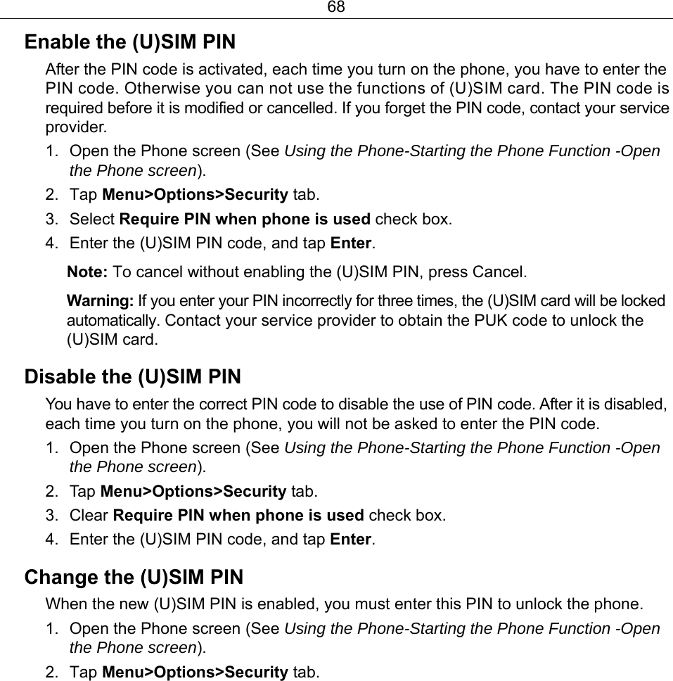 68 Enable the (U)SIM PIN After the PIN code is activated, each time you turn on the phone, you have to enter the PIN code. Otherwise you can not use the functions of (U)SIM card. The PIN code is required before it is modified or cancelled. If you forget the PIN code, contact your service provider. 1.  Open the Phone screen (See Using the Phone-Starting the Phone Function -Open the Phone screen). 2. Tap Menu&gt;Options&gt;Security tab. 3. Select Require PIN when phone is used check box.   4.  Enter the (U)SIM PIN code, and tap Enter. Note: To cancel without enabling the (U)SIM PIN, press Cancel. Warning: If you enter your PIN incorrectly for three times, the (U)SIM card will be locked automatically. Contact your service provider to obtain the PUK code to unlock the (U)SIM card. Disable the (U)SIM PIN You have to enter the correct PIN code to disable the use of PIN code. After it is disabled, each time you turn on the phone, you will not be asked to enter the PIN code. 1.  Open the Phone screen (See Using the Phone-Starting the Phone Function -Open the Phone screen). 2. Tap Menu&gt;Options&gt;Security tab. 3. Clear Require PIN when phone is used check box. 4.  Enter the (U)SIM PIN code, and tap Enter. Change the (U)SIM PIN When the new (U)SIM PIN is enabled, you must enter this PIN to unlock the phone. 1.  Open the Phone screen (See Using the Phone-Starting the Phone Function -Open the Phone screen). 2. Tap Menu&gt;Options&gt;Security tab. 