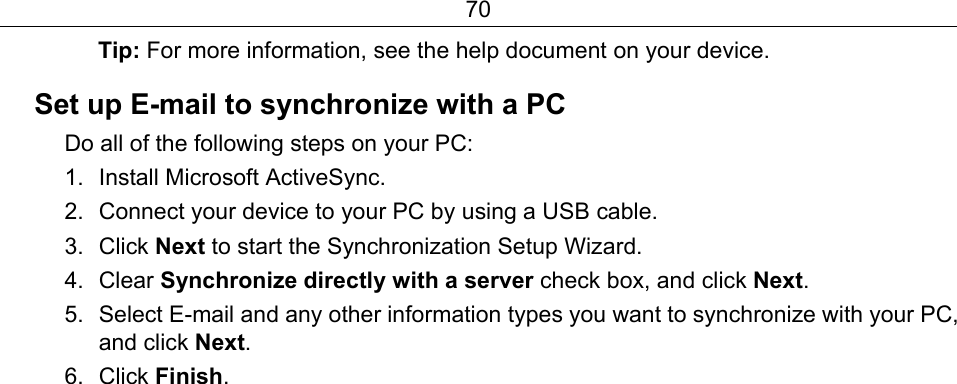 70 Tip: For more information, see the help document on your device. Set up E-mail to synchronize with a PC Do all of the following steps on your PC: 1. Install Microsoft ActiveSync. 2.  Connect your device to your PC by using a USB cable. 3. Click Next to start the Synchronization Setup Wizard. 4. Clear Synchronize directly with a server check box, and click Next. 5.  Select E-mail and any other information types you want to synchronize with your PC, and click Next. 6. Click Finish. 