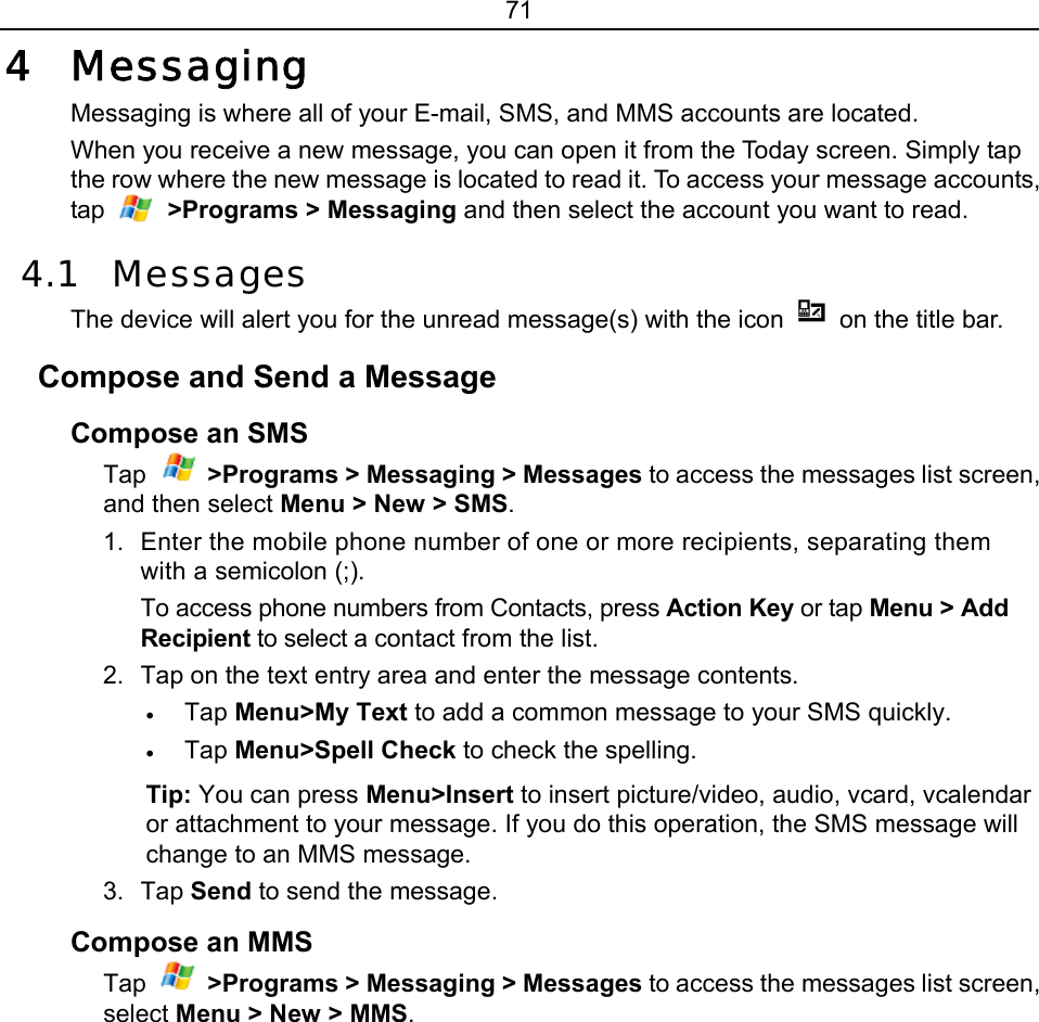 71 4 Messaging Messaging is where all of your E-mail, SMS, and MMS accounts are located.   When you receive a new message, you can open it from the Today screen. Simply tap the row where the new message is located to read it. To access your message accounts, tap   &gt;Programs &gt; Messaging and then select the account you want to read. 4.1 Messages The device will alert you for the unread message(s) with the icon    on the title bar.   Compose and Send a Message   Compose an SMS Tap  &gt;Programs &gt; Messaging &gt; Messages to access the messages list screen, and then select Menu &gt; New &gt; SMS.  1.  Enter the mobile phone number of one or more recipients, separating them with a semicolon (;). To access phone numbers from Contacts, press Action Key or tap Menu &gt; Add Recipient to select a contact from the list. 2.  Tap on the text entry area and enter the message contents. • Tap Menu&gt;My Text to add a common message to your SMS quickly. • Tap Menu&gt;Spell Check to check the spelling. Tip: You can press Menu&gt;Insert to insert picture/video, audio, vcard, vcalendar or attachment to your message. If you do this operation, the SMS message will change to an MMS message. 3. Tap Send to send the message. Compose an MMS Tap  &gt;Programs &gt; Messaging &gt; Messages to access the messages list screen, select Menu &gt; New &gt; MMS. 