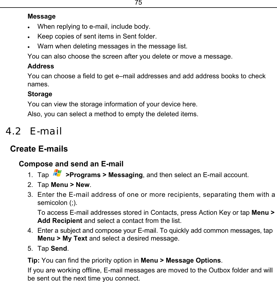 75 Message • When replying to e-mail, include body. • Keep copies of sent items in Sent folder. • Warn when deleting messages in the message list. You can also choose the screen after you delete or move a message. Address You can choose a field to get e–mail addresses and add address books to check names. Storage You can view the storage information of your device here. Also, you can select a method to empty the deleted items. 4.2 E-mail Create E-mails Compose and send an E-mail 1. Tap  &gt;Programs &gt; Messaging, and then select an E-mail account. 2. Tap Menu &gt; New. 3.  Enter the E-mail address of one or more recipients, separating them with a semicolon (;).   To access E-mail addresses stored in Contacts, press Action Key or tap Menu &gt; Add Recipient and select a contact from the list.   4.  Enter a subject and compose your E-mail. To quickly add common messages, tap Menu &gt; My Text and select a desired message. 5. Tap Send. Tip: You can find the priority option in Menu &gt; Message Options. If you are working offline, E-mail messages are moved to the Outbox folder and will be sent out the next time you connect. 
