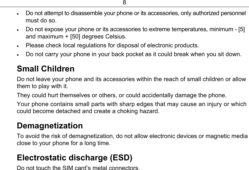 8 • Do not attempt to disassemble your phone or its accessories, only authorized personnel must do so. • Do not expose your phone or its accessories to extreme temperatures, minimum - [5] and maximum + [50] degrees Celsius. • Please check local regulations for disposal of electronic products. • Do not carry your phone in your back pocket as it could break when you sit down. Small Children Do not leave your phone and its accessories within the reach of small children or allow them to play with it. They could hurt themselves or others, or could accidentally damage the phone. Your phone contains small parts with sharp edges that may cause an injury or which could become detached and create a choking hazard. Demagnetization  To avoid the risk of demagnetization, do not allow electronic devices or magnetic media close to your phone for a long time.   Electrostatic discharge (ESD) Do not touch the SIM card’s metal connectors. 