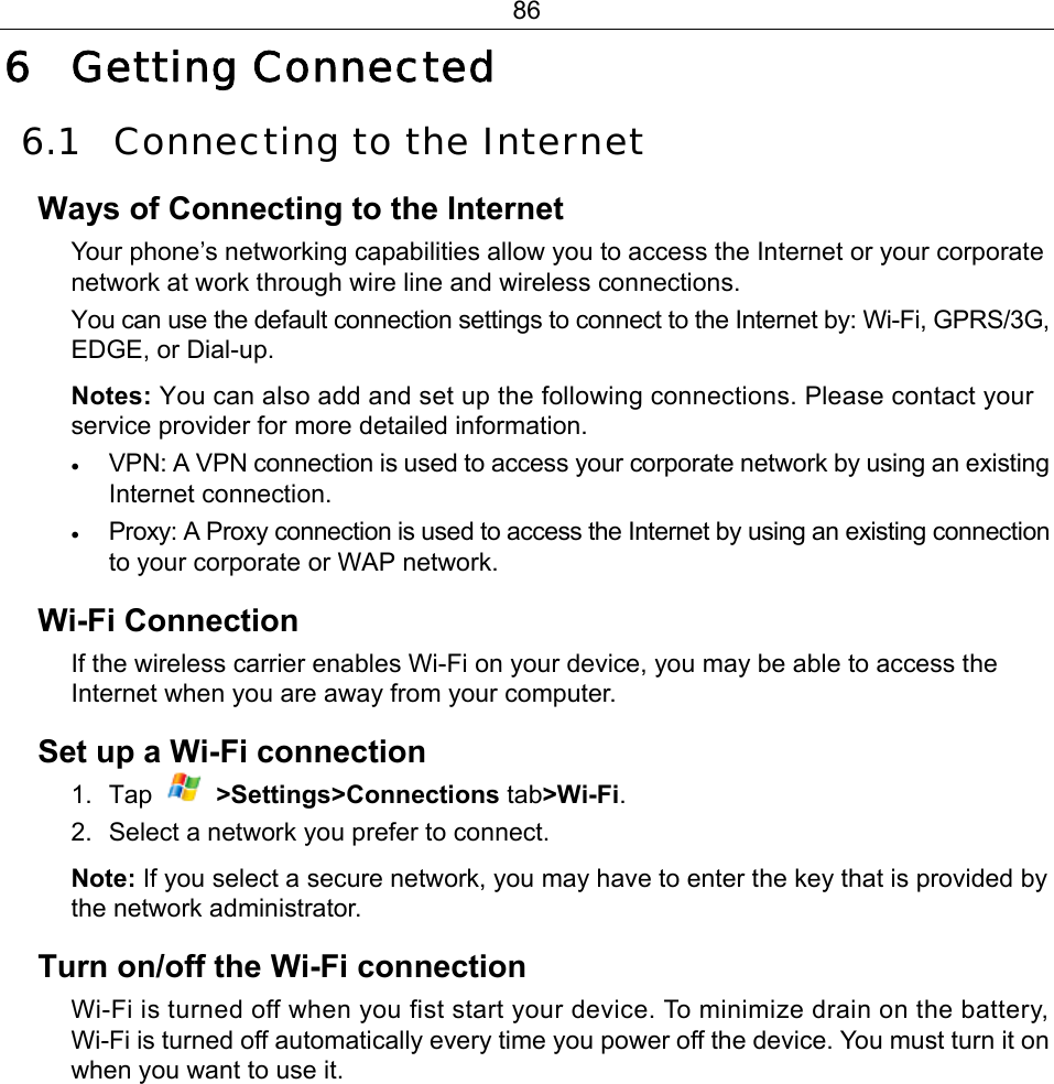 86 6 Getting Connected 6.1 Connecting to the Internet Ways of Connecting to the Internet Your phone’s networking capabilities allow you to access the Internet or your corporate network at work through wire line and wireless connections. You can use the default connection settings to connect to the Internet by: Wi-Fi, GPRS/3G, EDGE, or Dial-up.   Notes: You can also add and set up the following connections. Please contact your service provider for more detailed information. • VPN: A VPN connection is used to access your corporate network by using an existing Internet connection. • Proxy: A Proxy connection is used to access the Internet by using an existing connection to your corporate or WAP network. Wi-Fi Connection If the wireless carrier enables Wi-Fi on your device, you may be able to access the Internet when you are away from your computer. Set up a Wi-Fi connection 1. Tap   &gt;Settings&gt;Connections tab&gt;Wi-Fi. 2.  Select a network you prefer to connect. Note: If you select a secure network, you may have to enter the key that is provided by the network administrator. Turn on/off the Wi-Fi connection Wi-Fi is turned off when you fist start your device. To minimize drain on the battery, Wi-Fi is turned off automatically every time you power off the device. You must turn it on when you want to use it. 