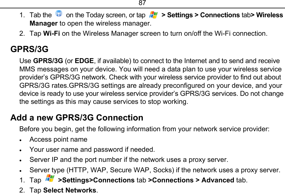 87 1. Tab the    on the Today screen, or tap   &gt; Settings &gt; Connections tab&gt; Wireless Manager to open the wireless manager. 2. Tap Wi-Fi on the Wireless Manager screen to turn on/off the Wi-Fi connection. GPRS/3G  Use GPRS/3G (or EDGE, if available) to connect to the Internet and to send and receive MMS messages on your device. You will need a data plan to use your wireless service provider’s GPRS/3G network. Check with your wireless service provider to find out about GPRS/3G rates.GPRS/3G settings are already preconfigured on your device, and your device is ready to use your wireless service provider’s GPRS/3G services. Do not change the settings as this may cause services to stop working. Add a new GPRS/3G Connection Before you begin, get the following information from your network service provider: • Access point name • Your user name and password if needed. • Server IP and the port number if the network uses a proxy server. • Server type (HTTP, WAP, Secure WAP, Socks) if the network uses a proxy server. 1. Tap   &gt;Settings&gt;Connections tab &gt;Connections &gt; Advanced tab. 2. Tap Select Networks. 