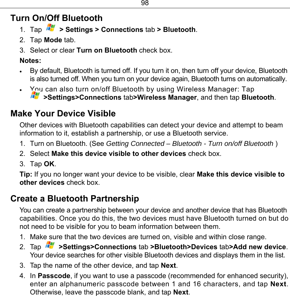 98 Turn On/Off Bluetooth   1. Tap    &gt; Settings &gt; Connections tab &gt; Bluetooth. 2. Tap Mode tab. 3. Select or clear Turn on Bluetooth check box. Notes: • By default, Bluetooth is turned off. If you turn it on, then turn off your device, Bluetooth is also turned off. When you turn on your device again, Bluetooth turns on automatically. • You can also turn on/off Bluetooth by using Wireless Manager: Tap  &gt;Settings&gt;Connections tab&gt;Wireless Manager, and then tap Bluetooth. Make Your Device Visible Other devices with Bluetooth capabilities can detect your device and attempt to beam information to it, establish a partnership, or use a Bluetooth service. 1.  Turn on Bluetooth. (See Getting Connected – Bluetooth - Turn on/off Bluetooth ) 2. Select Make this device visible to other devices check box. 3. Tap OK. Tip: If you no longer want your device to be visible, clear Make this device visible to other devices check box. Create a Bluetooth Partnership You can create a partnership between your device and another device that has Bluetooth capabilities. Once you do this, the two devices must have Bluetooth turned on but do not need to be visible for you to beam information between them. 1.  Make sure that the two devices are turned on, visible and within close range. 2. Tap   &gt;Settings&gt;Connections tab &gt;Bluetooth&gt;Devices tab&gt;Add new device. Your device searches for other visible Bluetooth devices and displays them in the list. 3.  Tap the name of the other device, and tap Next. 4. In Passcode, if you want to use a passcode (recommended for enhanced security), enter an alphanumeric passcode between 1 and 16 characters, and tap Next. Otherwise, leave the passcode blank, and tap Next. 