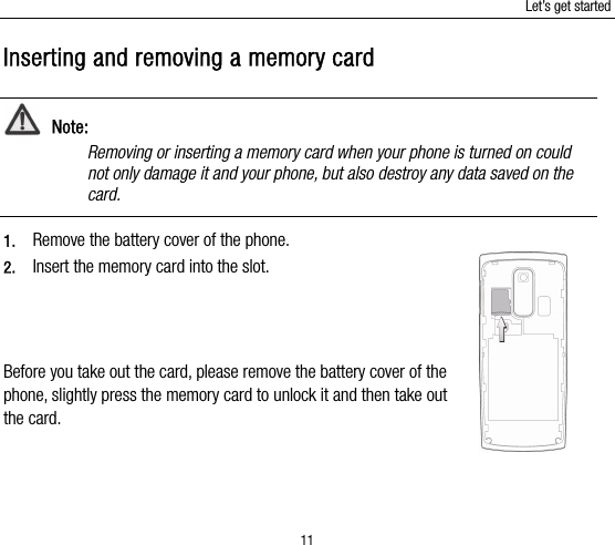 Let’s get started 11 Inserting and removing a memory card  Note: Removing or inserting a memory card when your phone is turned on could not only damage it and your phone, but also destroy any data saved on the card.  1. Remove the battery cover of the phone.   2. Insert the memory card into the slot.    Before you take out the card, please remove the battery cover of the phone, slightly press the memory card to unlock it and then take out the card. 