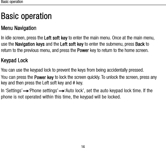Basic operation 16 Basic operation Menu Navigation In idle screen, press the Left soft key to enter the main menu. Once at the main menu, use the Navigation keys and the Left soft key to enter the submenu, press Back to return to the previous menu, and press the Power key to return to the home screen. Keypad Lock You can use the keypad lock to prevent the keys from being accidentally pressed.   You can press the Power key to lock the screen quickly. To unlock the screen, press any key and then press the Left soft key and # key. In ’Settings’ ’Phone settings’ ’Auto lock’, set the auto keypad lock time. If the phone is not operated within this time, the keypad will be locked.  