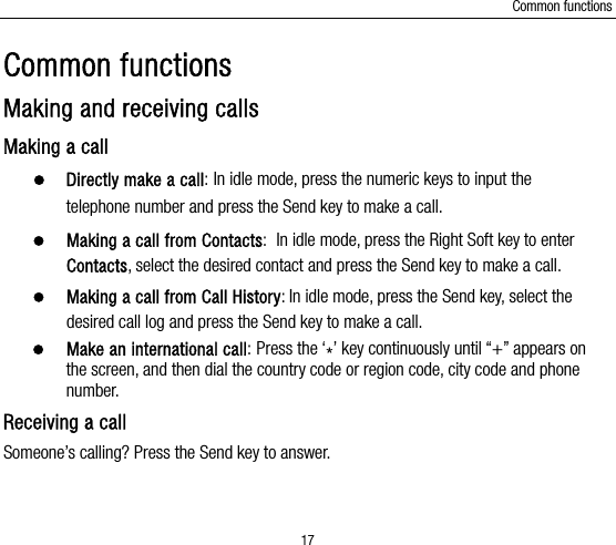 Common functions 17 Common functions Making and receiving calls Making a call  Directly make a call: In idle mode, press the numeric keys to input the telephone number and press the Send key to make a call.    Making a call from Contacts: In idle mode, press the Right Soft key to enter Contacts, select the desired contact and press the Send key to make a call.  Making a call from Call History: In idle mode, press the Send key, select the desired call log and press the Send key to make a call.  Make an international call: Press the ‘*’ key continuously until “+” appears on the screen, and then dial the country code or region code, city code and phone number.  Receiving a call Someone’s calling? Press the Send key to answer. 