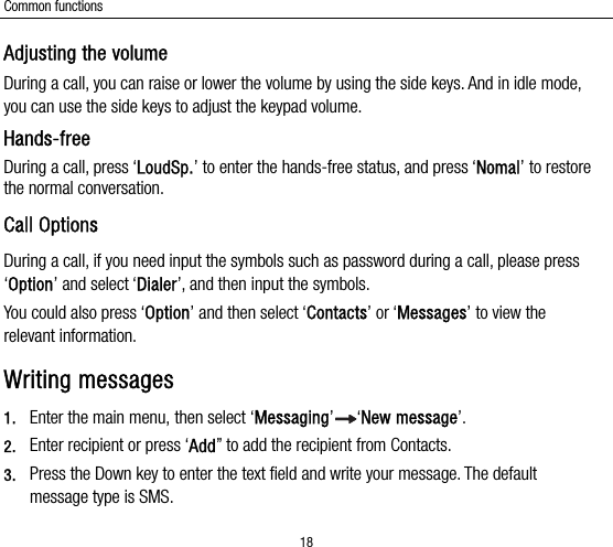 Common functions 18 Adjusting the volume During a call, you can raise or lower the volume by using the side keys. And in idle mode, you can use the side keys to adjust the keypad volume. Hands-free  During a call, press ‘LoudSp.’ to enter the hands-free status, and press ‘Nomal’ to restore the normal conversation. Call Options During a call, if you need input the symbols such as password during a call, please press ‘Option’ and select ‘Dialer’, and then input the symbols. You could also press ‘Option’ and then select ‘Contacts’ or ‘Messages’ to view the relevant information. Writing messages 1. Enter the main menu, then select ‘Messaging’ ‘New message’. 2. Enter recipient or press ‘Add” to add the recipient from Contacts. 3. Press the Down key to enter the text field and write your message. The default message type is SMS. 