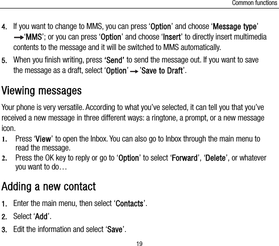 Common functions 19 4. If you want to change to MMS, you can press ‘Option’ and choose ‘Message type’ ‘MMS’; or you can press ‘Option’ and choose ‘Insert’ to directly insert multimedia contents to the message and it will be switched to MMS automatically.   5. When you finish writing, press ‘Send’ to send the message out. If you want to save the message as a draft, select ‘Option’’Save to Draft’. Viewing messages Your phone is very versatile. According to what you’ve selected, it can tell you that you’ve received a new message in three different ways: a ringtone, a prompt, or a new message icon. 1. Press ‘View’ to open the Inbox. You can also go to Inbox through the main menu to read the message. 2. Press the OK key to reply or go to ‘Option’ to select ‘Forward’, ‘Delete’, or whatever you want to do… Adding a new contact   1. Enter the main menu, then select ‘Contacts’. 2. Select ‘Add’.  3. Edit the information and select ‘Save’. 