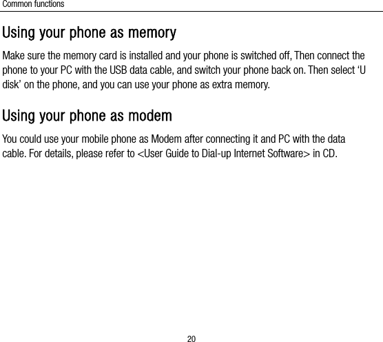 Common functions 20 Using your phone as memory Make sure the memory card is installed and your phone is switched off, Then connect the phone to your PC with the USB data cable, and switch your phone back on. Then select ‘U disk’ on the phone, and you can use your phone as extra memory. Using your phone as modem You could use your mobile phone as Modem after connecting it and PC with the data cable. For details, please refer to &lt;User Guide to Dial-up Internet Software&gt; in CD. 