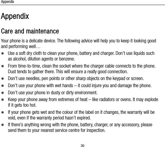 Appendix 30 Appendix Care and maintenance Your phone is a delicate device. The following advice will help you to keep it looking good and performing well…    Use a soft dry cloth to clean your phone, battery and charger. Don’t use liquids such as alcohol, dilution agents or benzene.  From time-to-time, clean the socket where the charger cable connects to the phone. Dust tends to gather there. This will ensure a really good connection.    Don’t use needles, pen points or other sharp objects on the keypad or screen.  Don’t use your phone with wet hands – it could injure you and damage the phone.    Don’t use your phone in dusty or dirty environment.  Keep your phone away from extremes of heat – like radiators or ovens. It may explode if it gets too hot.  If your phone gets wet and the colour of the label on it changes, the warranty will be void, even if the warranty period hasn’t expired.  If there’s anything wrong with the phone, battery, charger, or any accessory, please send them to your nearest service centre for inspection. 