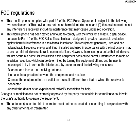 Appendix 31 FCC regulations  This mobile phone complies with part 15 of the FCC Rules. Operation is subject to the following two conditions: (1) This device may not cause harmful interference, and (2) this device must accept any interference received, including interference that may cause undesired operation.  This mobile phone has been tested and found to comply with the limits for a Class B digital device, pursuant to Part 15 of the FCC Rules. These limits are designed to provide reasonable protection against harmful interference in a residential installation. This equipment generates, uses and can radiated radio frequency energy and, if not installed and used in accordance with the instructions, may cause harmful interference to radio communications. However, there is no guarantee that interference will not occur in a particular installation If this equipment does cause harmful interference to radio or television reception, which can be determined by turning the equipment off and on, the user is encouraged to try to correct the interference by one or more of the following measures: -Reorient or relocate the receiving antenna. -Increase the separation between the equipment and receiver. -Connect the equipment into an outlet on a circuit different from that to which the receiver is connected. -Consult the dealer or an experienced radio/TV technician for help. Changes or modifications not expressly approved by the party responsible for compliance could void the user‘s authority to operate the equipment.  The antenna(s) used for this transmitter must not be co-located or operating in conjunction with any other antenna or transmitter. 