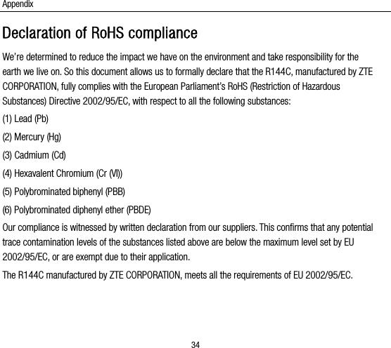Appendix 34 Declaration of RoHS compliance We’re determined to reduce the impact we have on the environment and take responsibility for the earth we live on. So this document allows us to formally declare that the R144C, manufactured by ZTE CORPORATION, fully complies with the European Parliament’s RoHS (Restriction of Hazardous Substances) Directive 2002/95/EC, with respect to all the following substances: (1) Lead (Pb) (2) Mercury (Hg) (3) Cadmium (Cd) (4) Hexavalent Chromium (Cr (VI)) (5) Polybrominated biphenyl (PBB) (6) Polybrominated diphenyl ether (PBDE) Our compliance is witnessed by written declaration from our suppliers. This confirms that any potential trace contamination levels of the substances listed above are below the maximum level set by EU 2002/95/EC, or are exempt due to their application. The R144C manufactured by ZTE CORPORATION, meets all the requirements of EU 2002/95/EC.  