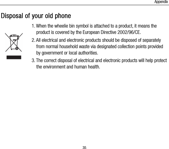 Appendix 35 Disposal of your old phone 1. When the wheelie bin symbol is attached to a product, it means the product is covered by the European Directive 2002/96/CE. 2. All electrical and electronic products should be disposed of separately from normal household waste via designated collection points provided by government or local authorities. 3. The correct disposal of electrical and electronic products will help protect the environment and human health.  