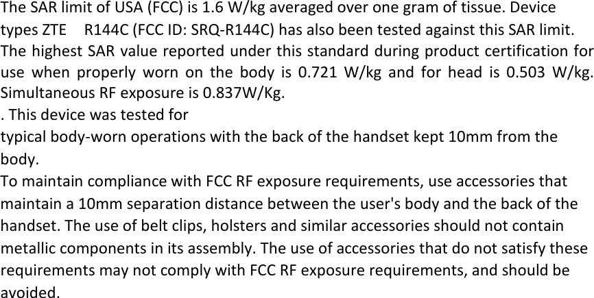 The SAR limit of USA (FCC) is 1.6 W/kg averaged over one gram of tissue. Device types ZTE  R144C (FCC ID: SRQ-R144C) has also been tested against this SAR limit. The highest SAR value reported under this standard during product certification for use when properly worn on the body is 0.721 W/kg and for head is 0.503 W/kg. Simultaneous RF exposure is 0.837W/Kg. . This device was tested for typical body-worn operations with the back of the handset kept 10mm from the body. To maintain compliance with FCC RF exposure requirements, use accessories that maintain a 10mm separation distance between the user&apos;s body and the back of the handset. The use of belt clips, holsters and similar accessories should not contain metallic components in its assembly. The use of accessories that do not satisfy these requirements may not comply with FCC RF exposure requirements, and should be avoided.  