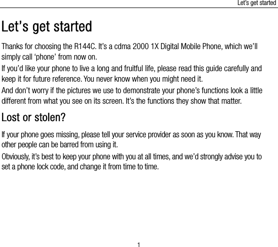 Let’s get started 1 Let’s get started Thanks for choosing the R144C. It’s a cdma 2000 1X Digital Mobile Phone, which we’ll simply call ‘phone’ from now on. If you’d like your phone to live a long and fruitful life, please read this guide carefully and keep it for future reference. You never know when you might need it.   And don’t worry if the pictures we use to demonstrate your phone’s functions look a little different from what you see on its screen. It’s the functions they show that matter. Lost or stolen? If your phone goes missing, please tell your service provider as soon as you know. That way other people can be barred from using it.   Obviously, it’s best to keep your phone with you at all times, and we’d strongly advise you to set a phone lock code, and change it from time to time. 