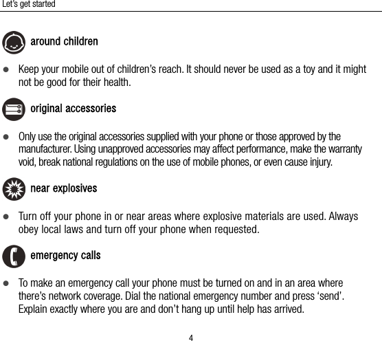 Let’s get started 4  around children  Keep your mobile out of children’s reach. It should never be used as a toy and it might not be good for their health.  original accessories  Only use the original accessories supplied with your phone or those approved by the manufacturer. Using unapproved accessories may affect performance, make the warranty void, break national regulations on the use of mobile phones, or even cause injury.  near explosives    Turn off your phone in or near areas where explosive materials are used. Always obey local laws and turn off your phone when requested.  emergency calls  To make an emergency call your phone must be turned on and in an area where there’s network coverage. Dial the national emergency number and press ‘send’. Explain exactly where you are and don’t hang up until help has arrived. 