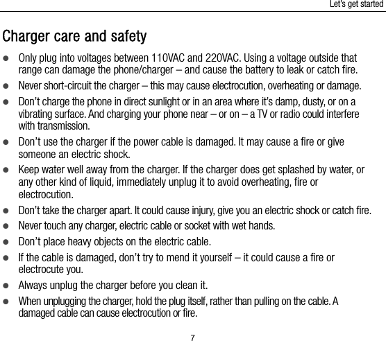 Let’s get started 7 Charger care and safety  Only plug into voltages between 110VAC and 220VAC. Using a voltage outside that range can damage the phone/charger – and cause the battery to leak or catch fire.  Never short-circuit the charger – this may cause electrocution, overheating or damage.  Don’t charge the phone in direct sunlight or in an area where it’s damp, dusty, or on a vibrating surface. And charging your phone near – or on – a TV or radio could interfere with transmission.    Don’t use the charger if the power cable is damaged. It may cause a fire or give someone an electric shock.  Keep water well away from the charger. If the charger does get splashed by water, or any other kind of liquid, immediately unplug it to avoid overheating, fire or electrocution.  Don’t take the charger apart. It could cause injury, give you an electric shock or catch fire.    Never touch any charger, electric cable or socket with wet hands.  Don’t place heavy objects on the electric cable.  If the cable is damaged, don’t try to mend it yourself – it could cause a fire or electrocute you.    Always unplug the charger before you clean it.  When unplugging the charger, hold the plug itself, rather than pulling on the cable. A damaged cable can cause electrocution or fire. 