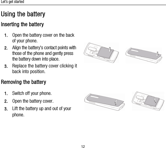 Let’s get started 12 Using the battery Inserting the battery 1. Open the battery cover on the back of your phone. 2. Align the battery&apos;s contact points with those of the phone and gently press the battery down into place. 3. Replace the battery cover clicking it back into position.      Removing the battery 1. Switch off your phone. 2. Open the battery cover.   3. Lift the battery up and out of your phone.      