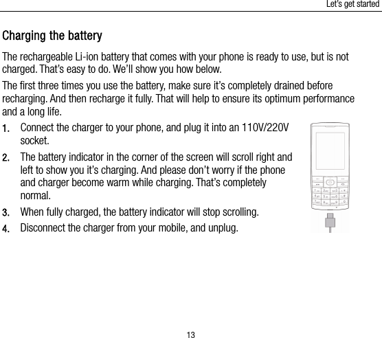 Let’s get started 13 Charging the battery The rechargeable Li-ion battery that comes with your phone is ready to use, but is not charged. That’s easy to do. We’ll show you how below.   The first three times you use the battery, make sure it’s completely drained before recharging. And then recharge it fully. That will help to ensure its optimum performance and a long life.   1. Connect the charger to your phone, and plug it into an 110V/220V socket.  2. The battery indicator in the corner of the screen will scroll right and left to show you it’s charging. And please don’t worry if the phone and charger become warm while charging. That’s completely normal. 3. When fully charged, the battery indicator will stop scrolling.   4. Disconnect the charger from your mobile, and unplug.   