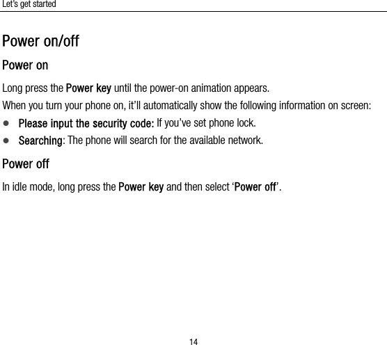 Let’s get started 14 Power on/off Power on Long press the Power key until the power-on animation appears. When you turn your phone on, it’ll automatically show the following information on screen:  Please input the security code: If you’ve set phone lock.  Searching: The phone will search for the available network.   Power off In idle mode, long press the Power key and then select ‘Power off’.   