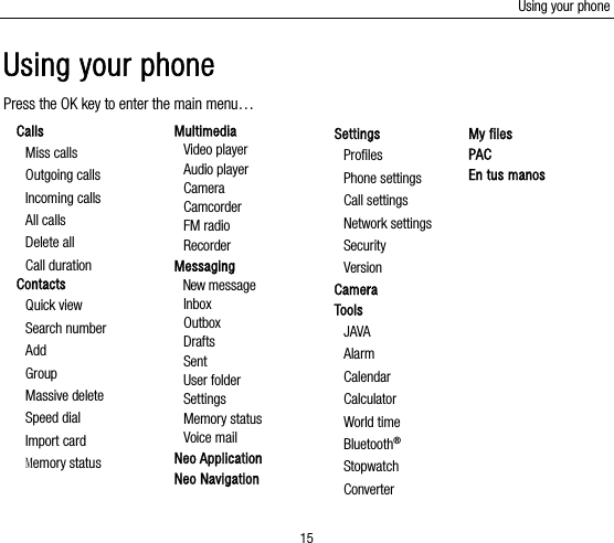 Using your phone 15 Using your phone Press the OK key to enter the main menu… Calls Miss calls Outgoing calls Incoming calls All calls Delete all Call duration Contacts Quick view Search number Add Group Massive delete Speed dial Import card Memory status  Multimedia Video player Audio player Camera Camcorder FM radio Recorder Messaging New message   Inbox Outbox  Drafts Sent User folder Settings Memory status Voice mail Neo Application Neo Navigation Settings Profiles Phone settings Call settings Network settings Security Version  Camera Tools JAVA Alarm Calendar Calculator World time Bluetooth® Stopwatch Converter My files PAC En tus manos        