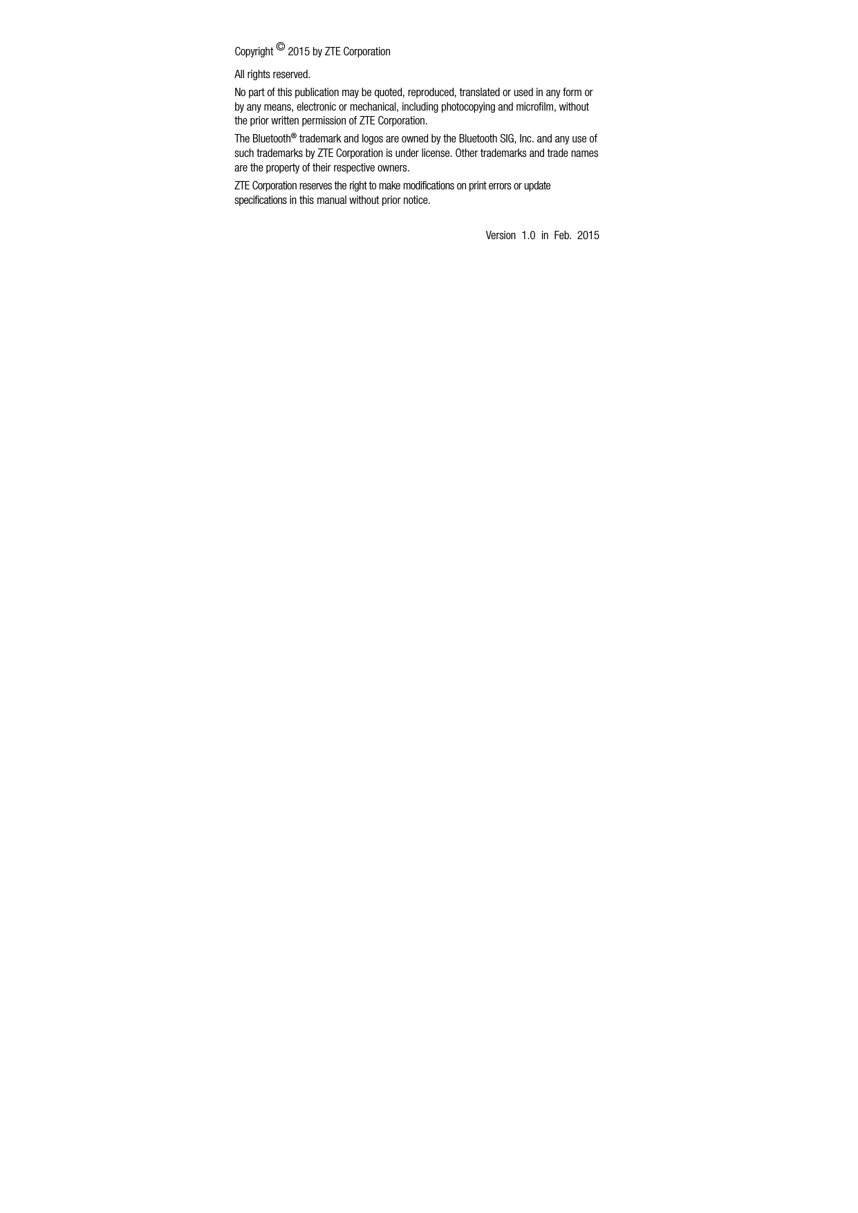   Copyright © 2015 by ZTE Corporation All rights reserved. No part of this publication may be quoted, reproduced, translated or used in any form or by any means, electronic or mechanical, including photocopying and microfilm, without the prior written permission of ZTE Corporation. The Bluetooth® trademark and logos are owned by the Bluetooth SIG, Inc. and any use of such trademarks by ZTE Corporation is under license. Other trademarks and trade names are the property of their respective owners. ZTE Corporation reserves the right to make modifications on print errors or update specifications in this manual without prior notice.  Version 1.0 in Feb. 2015   