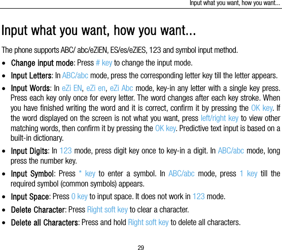 Input what you want, how you want... 29 Input what you want, how you want... The phone supports ABC/ abc/eZiEN, ES/es/eZiES, 123 and symbol input method.  Change input mode: Press # key to change the input mode.  Input Letters: In ABC/abc mode, press the corresponding letter key till the letter appears.  Input Words: In eZi EN, eZi en, eZi Abc mode, key-in any letter with a single key press. Press each key only once for every letter. The word changes after each key stroke. When you have finished writing the word and it is correct, confirm it by pressing the OK key. If the word displayed on the screen is not what you want, press left/right key to view other matching words, then confirm it by pressing the OK key. Predictive text input is based on a built-in dictionary.  Input Digits: In 123 mode, press digit key once to key-in a digit. In ABC/abc mode, long press the number key.  Input Symbol: Press * key to enter a symbol. In ABC/abc  mode, press 1 key till the required symbol (common symbols) appears.  Input Space: Press 0 key to input space. It does not work in 123 mode.  Delete Character: Press Right soft key to clear a character.  Delete all Characters: Press and hold Right soft key to delete all characters. 