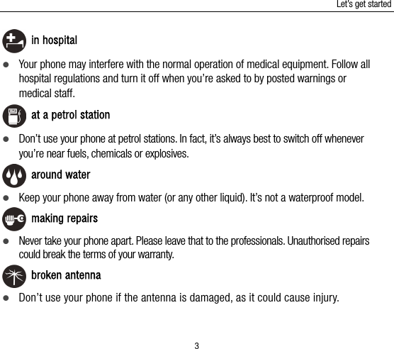 Let’s get started 3  in hospital  Your phone may interfere with the normal operation of medical equipment. Follow all hospital regulations and turn it off when you’re asked to by posted warnings or medical staff.    at a petrol station  Don’t use your phone at petrol stations. In fact, it’s always best to switch off whenever you’re near fuels, chemicals or explosives.  around water  Keep your phone away from water (or any other liquid). It’s not a waterproof model.    making repairs  Never take your phone apart. Please leave that to the professionals. Unauthorised repairs could break the terms of your warranty.  broken antenna  Don’t use your phone if the antenna is damaged, as it could cause injury.   