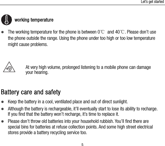 Let’s get started 5  working temperature  The working temperature for the phone is between 0℃ and 40℃. Please don’t use the phone outside the range. Using the phone under too high or too low temperature might cause problems.   At very high volume, prolonged listening to a mobile phone can damage your hearing.   Battery care and safety  Keep the battery in a cool, ventilated place and out of direct sunlight.    Although the battery is rechargeable, it’ll eventually start to lose its ability to recharge. If you find that the battery won’t recharge, it’s time to replace it.  Please don’t throw old batteries into your household rubbish. You’ll find there are special bins for batteries at refuse collection points. And some high street electrical stores provide a battery recycling service too.   