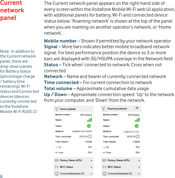 6The Current network panel appears on the right-hand side of every screen within the Vodafone Mobile Wi-Fi web UI application, with additional panels for battery, Wi-Fi and connected device status below. ‘Roaming network’ is shown at the top of the panel when you are roaming on another operator‘s network, or ‘Home network’.Mobile number – Shown if permitted by your network operatorSignal – More bars indicates better mobile broadband network signal. For best performance position the device so 3 or more bars are displayed with 3G/HSUPA coverage in the Network ﬁ eldStatus – Tick when’ connected to network; Cross when not connectedNetwork – Name and bearer of currently connected networkTime connected – For current connection to networkTotal volume – Approximate cumulative data usageUp / Down – Approximate connection speed: ‘Up’ to the network from your computer, and ‘Down’ from the network.Current network panelNote:  In addition to the Current network panel, there are drop-down panels for Battery status (percentage charge / battery time remaining), Wi-Fi status and Connected devices (devices currently connected to the Vodafone Mobile Wi-Fi R203-Z).