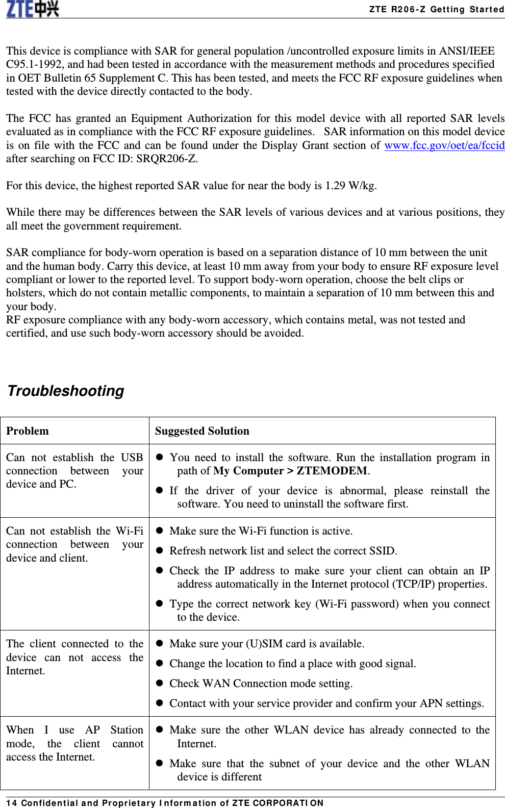   ZTE R206-Z Getting Started14 Confidential and Proprietary Information of ZTE CORPORATION This device is compliance with SAR for general population /uncontrolled exposure limits in ANSI/IEEE C95.1-1992, and had been tested in accordance with the measurement methods and procedures specified in OET Bulletin 65 Supplement C. This has been tested, and meets the FCC RF exposure guidelines when tested with the device directly contacted to the body.    The FCC has granted an Equipment Authorization for this model device with all reported SAR levels evaluated as in compliance with the FCC RF exposure guidelines.   SAR information on this model device is on file with the FCC and can be found under the Display Grant section of www.fcc.gov/oet/ea/fccid after searching on FCC ID: SRQR206-Z.  For this device, the highest reported SAR value for near the body is 1.29 W/kg.  While there may be differences between the SAR levels of various devices and at various positions, they all meet the government requirement.  SAR compliance for body-worn operation is based on a separation distance of 10 mm between the unit and the human body. Carry this device, at least 10 mm away from your body to ensure RF exposure level compliant or lower to the reported level. To support body-worn operation, choose the belt clips or holsters, which do not contain metallic components, to maintain a separation of 10 mm between this and your body.   RF exposure compliance with any body-worn accessory, which contains metal, was not tested and certified, and use such body-worn accessory should be avoided.   Troubleshooting  Problem Suggested Solution Can not establish the USB connection between your device and PC.  You need to install the software. Run the installation program in path of My Computer &gt; ZTEMODEM.   If the driver of your device is abnormal, please reinstall the software. You need to uninstall the software first. Can not establish the Wi-Fi connection between your device and client.   Make sure the Wi-Fi function is active.     Refresh network list and select the correct SSID.  Check the IP address to make sure your client can obtain an IP address automatically in the Internet protocol (TCP/IP) properties.  Type the correct network key (Wi-Fi password) when you connect to the device. The client connected to the device can not access the Internet.   Make sure your (U)SIM card is available.   Change the location to find a place with good signal.   Check WAN Connection mode setting.   Contact with your service provider and confirm your APN settings. When I use AP Station mode, the client cannot access the Internet.  Make sure the other WLAN device has already connected to the Internet.  Make sure that the subnet of your device and the other WLAN device is different 