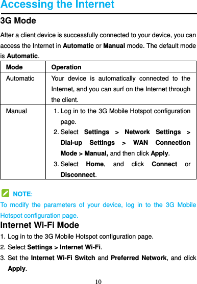 10  Accessing the Internet 3G Mode After a client device is successfully connected to your device, you can access the Internet in Automatic or Manual mode. The default mode is Automatic. Mode Operation Automatic Your  device  is  automatically  connected  to  the Internet, and you can surf on the Internet through the client. Manual 1. Log in to the 3G Mobile Hotspot configuration page. 2. Select  Settings  &gt;  Network  Settings  &gt; Dial-up  Settings  &gt;  WAN  Connection Mode &gt; Manual, and then click Apply. 3. Select  Home,  and  click  Connect  or Disconnect.   NOTE: To  modify  the  parameters  of  your  device,  log  in  to  the  3G  Mobile Hotspot configuration page. Internet Wi-Fi Mode 1. Log in to the 3G Mobile Hotspot configuration page. 2. Select Settings &gt; Internet Wi-Fi.   3. Set the Internet Wi-Fi Switch and Preferred Network, and click Apply.   