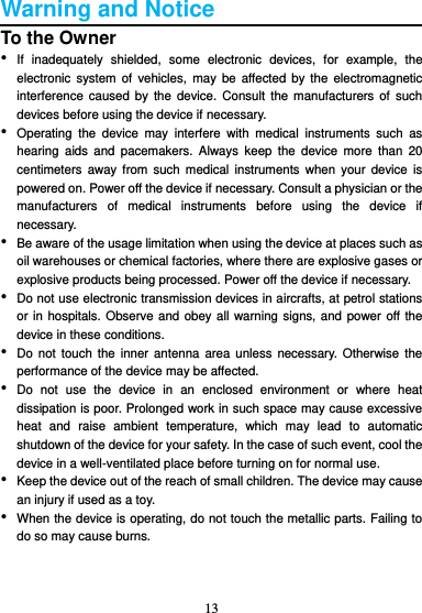 13  Warning and Notice To the Owner • If  inadequately  shielded,  some  electronic  devices,  for  example,  the electronic  system  of  vehicles, may  be  affected  by the  electromagnetic interference caused  by the  device.  Consult the  manufacturers  of  such devices before using the device if necessary. • Operating  the  device  may  interfere  with  medical  instruments  such  as hearing  aids  and  pacemakers.  Always  keep  the  device more  than  20 centimeters  away  from  such medical  instruments  when your  device is powered on. Power off the device if necessary. Consult a physician or the manufacturers  of  medical  instruments  before  using  the  device  if necessary. • Be aware of the usage limitation when using the device at places such as oil warehouses or chemical factories, where there are explosive gases or explosive products being processed. Power off the device if necessary. • Do not use electronic transmission devices in aircrafts, at petrol stations or in hospitals. Observe and obey all warning signs, and power off the device in these conditions. • Do not  touch the  inner antenna  area unless  necessary.  Otherwise the performance of the device may be affected. • Do  not  use  the  device  in  an  enclosed  environment  or  where  heat dissipation is poor. Prolonged work in such space may cause excessive heat  and  raise  ambient  temperature,  which  may  lead  to  automatic shutdown of the device for your safety. In the case of such event, cool the device in a well-ventilated place before turning on for normal use. • Keep the device out of the reach of small children. The device may cause an injury if used as a toy. • When the device is operating, do not touch the metallic parts. Failing to do so may cause burns.   