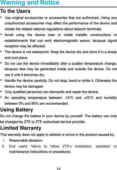 14  Warning and Notice To the Users • Use original accessories or accessories that are authorized. Using any unauthorized accessories may affect the performance of the device and violate the related national regulations about telecom terminals. • Avoid  using  the  device  near  or  inside  metallic  constructions  or establishments  that  can  emit  electromagnetic  waves,  because  signal reception may be affected. • The device is not waterproof. Keep the device dry and store it in a shady and cool place. • Do not use the device immediately after a sudden temperature change, because dew may be generated inside and outside the device. Do not use it until it becomes dry. • Handle the device carefully. Do not drop, bend or strike it. Otherwise the device may be damaged. • Only qualified personnel can dismantle and repair the device. • An  operating  temperature  between  -10°C  and  +45°C  and  humidity between 5% and 95% are recommended. Using Battery Do not change the battery in your device by yourself. The battery can only be changed by ZTE or ZTE authorized service provider. Limited Warranty This warranty does not apply to defects or errors in the product caused by: i.  Reasonable abrasion. ii. End  users’  failure  to  follow  ZTE’s  installation,  operation  or maintenance instructions or procedures.  