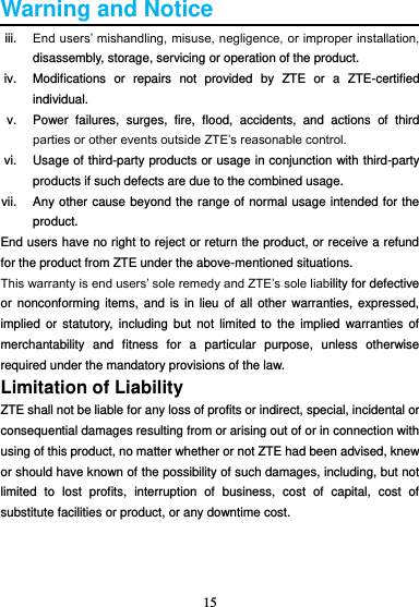 15  Warning and Notice iii. End users’ mishandling, misuse, negligence, or improper installation, disassembly, storage, servicing or operation of the product. iv.  Modifications  or  repairs  not  provided  by  ZTE  or  a  ZTE-certified individual. v.  Power  failures,  surges,  fire,  flood,  accidents,  and  actions  of  third parties or other events outside ZTE’s reasonable control. vi.  Usage of third-party products or usage in conjunction with third-party products if such defects are due to the combined usage. vii.  Any other cause beyond the range of normal usage intended for the product. End users have no right to reject or return the product, or receive a refund for the product from ZTE under the above-mentioned situations. This warranty is end users’ sole remedy and ZTE’s sole liability for defective or  nonconforming  items, and is  in lieu  of all  other warranties, expressed, implied  or statutory,  including  but  not  limited  to the  implied  warranties of merchantability  and  fitness  for  a  particular  purpose,  unless  otherwise required under the mandatory provisions of the law. Limitation of Liability ZTE shall not be liable for any loss of profits or indirect, special, incidental or consequential damages resulting from or arising out of or in connection with using of this product, no matter whether or not ZTE had been advised, knew or should have known of the possibility of such damages, including, but not limited  to  lost  profits,  interruption  of  business,  cost  of  capital,  cost  of substitute facilities or product, or any downtime cost.    